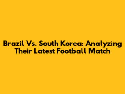 Brazil Vs. South Korea: Analyzing Their Latest Football Match