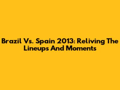 Brazil Vs. Spain 2013: Reliving The Lineups And Moments