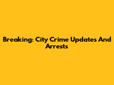 Breaking: City Crime Updates And Arrests