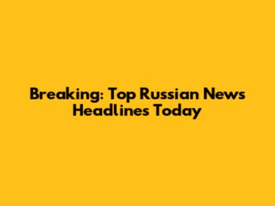 Breaking: Top Russian News Headlines Today