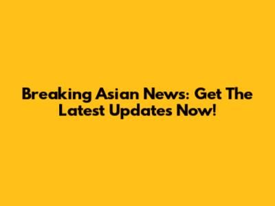 Breaking Asian News: Get The Latest Updates Now!