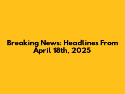 Breaking News: Headlines From April 18th, 2025