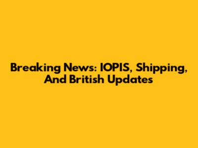Breaking News: IOPIS, Shipping, And British Updates