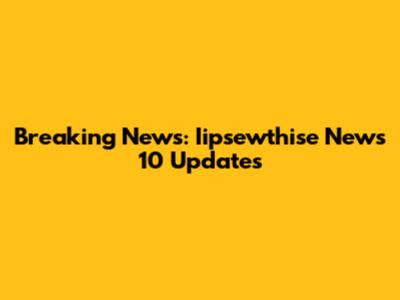 Breaking News: Iipsewthise News 10 Updates