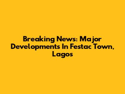 Breaking News: Major Developments In Festac Town, Lagos