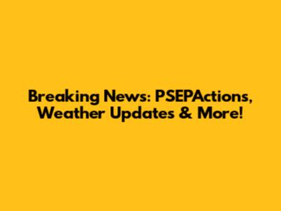 Breaking News: PSEPActions, Weather Updates & More!