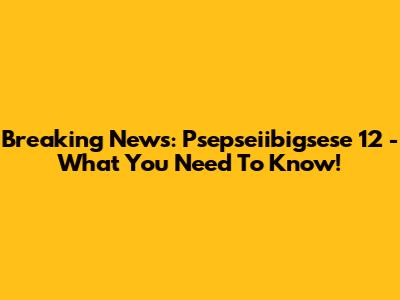 Breaking News: Psepseiibigsese 12 - What You Need To Know!
