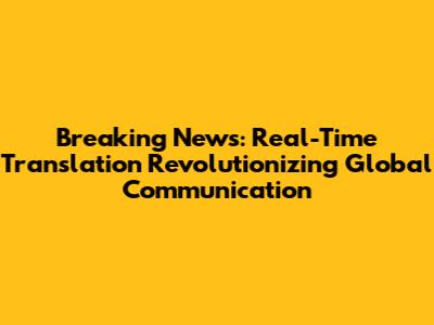 Breaking News: Real-Time Translation Revolutionizing Global Communication