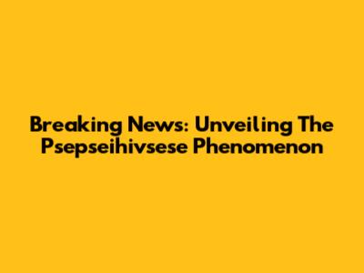Breaking News: Unveiling The Psepseihivsese Phenomenon