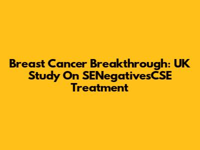 Breast Cancer Breakthrough: UK Study On SENegativesCSE Treatment