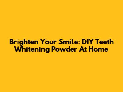 Brighten Your Smile: DIY Teeth Whitening Powder At Home