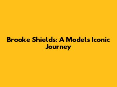Brooke Shields: A Model's Iconic Journey