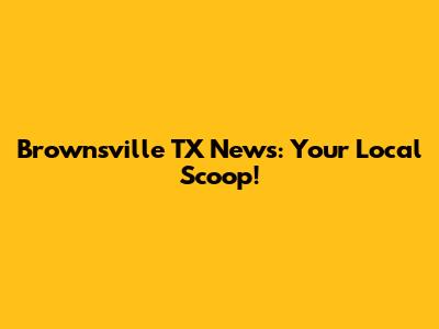 Brownsville TX News: Your Local Scoop!