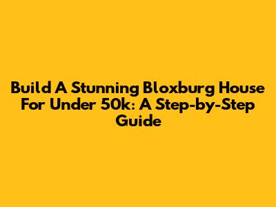 Build A Stunning Bloxburg House For Under 50k: A Step-by-Step Guide