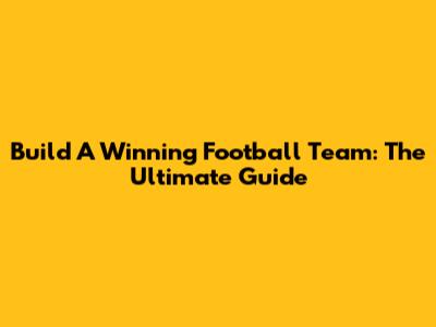 Build A Winning Football Team: The Ultimate Guide