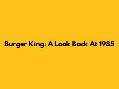 Burger King: A Look Back At 1985