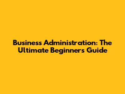 Business Administration: The Ultimate Beginner's Guide