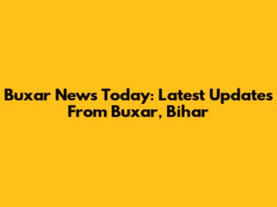 Buxar News Today: Latest Updates From Buxar, Bihar