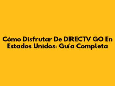 Cómo Disfrutar De DIRECTV GO En Estados Unidos: Guía Completa