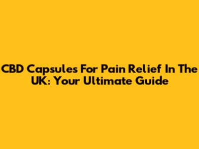 CBD Capsules For Pain Relief In The UK: Your Ultimate Guide