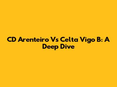 CD Arenteiro Vs Celta Vigo B: A Deep Dive
