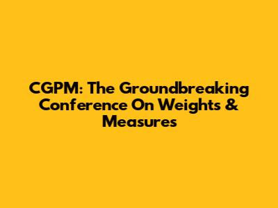 CGPM: The Groundbreaking Conference On Weights & Measures