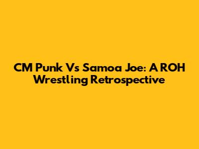CM Punk Vs Samoa Joe: A ROH Wrestling Retrospective