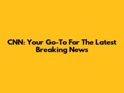 CNN: Your Go-To For The Latest Breaking News