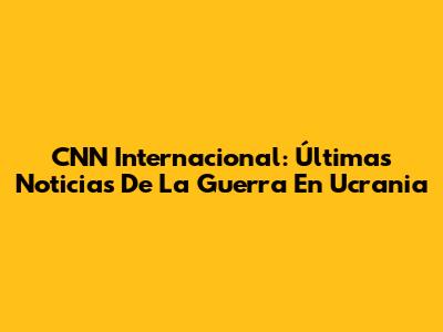 CNN Internacional: Últimas Noticias De La Guerra En Ucrania