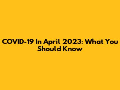 COVID-19 In April 2023: What You Should Know