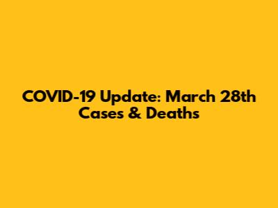 COVID-19 Update: March 28th Cases & Deaths