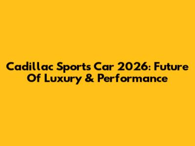 Cadillac Sports Car 2026: Future Of Luxury & Performance