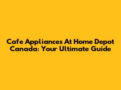 Cafe Appliances At Home Depot Canada: Your Ultimate Guide