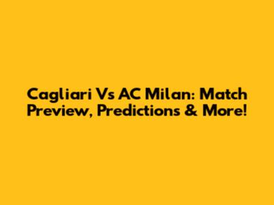 Cagliari Vs AC Milan: Match Preview, Predictions & More!
