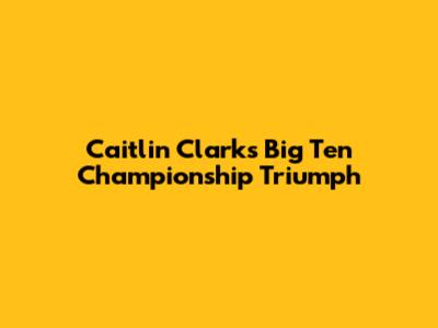 Caitlin Clark's Big Ten Championship Triumph