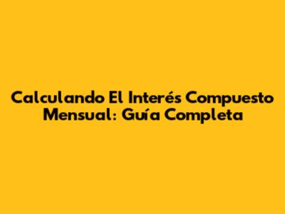 Calculando El Interés Compuesto Mensual: Guía Completa