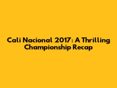 Cali Nacional 2017: A Thrilling Championship Recap
