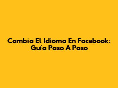 Cambia El Idioma En Facebook: Guía Paso A Paso