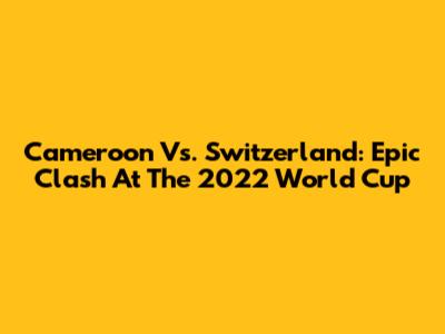 Cameroon Vs. Switzerland: Epic Clash At The 2022 World Cup