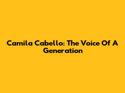 Camila Cabello: The Voice Of A Generation