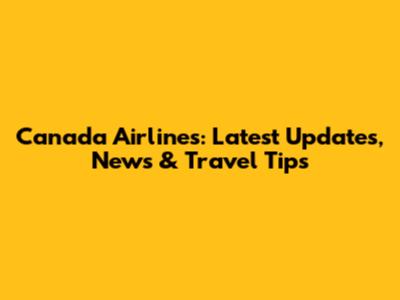 Canada Airlines: Latest Updates, News & Travel Tips