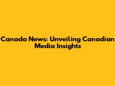 Canada News: Unveiling Canadian Media Insights