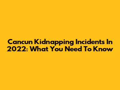 Cancun Kidnapping Incidents In 2022: What You Need To Know