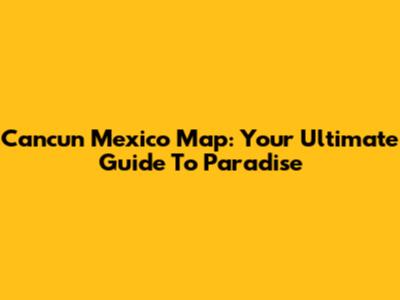 Cancun Mexico Map: Your Ultimate Guide To Paradise