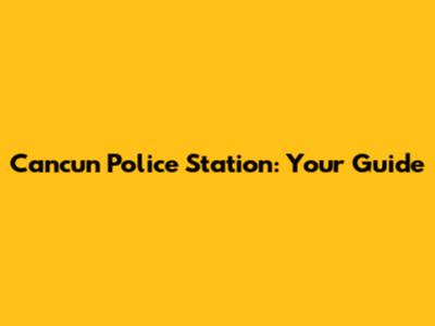 Cancun Police Station: Your Guide
