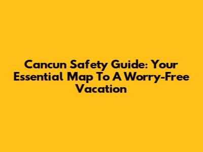 Cancun Safety Guide: Your Essential Map To A Worry-Free Vacation