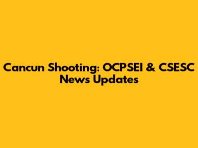 Cancun Shooting: OCPSEI & CSESC News Updates