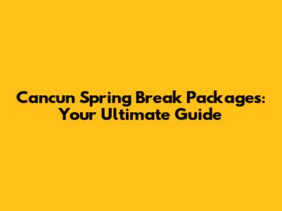 Cancun Spring Break Packages: Your Ultimate Guide