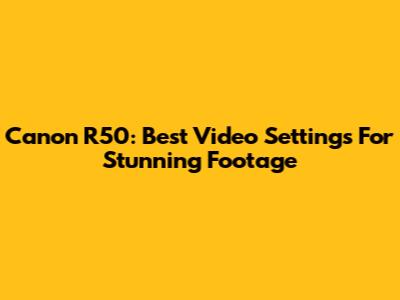 Canon R50: Best Video Settings For Stunning Footage