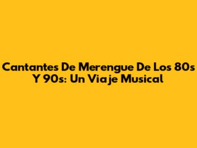 Cantantes De Merengue De Los 80s Y 90s: Un Viaje Musical